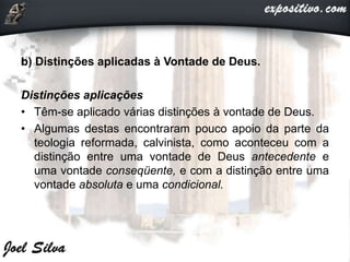 b) Distinções aplicadas à Vontade de Deus.
Distinções aplicações
• Têm-se aplicado várias distinções à vontade de Deus.
• Algumas destas encontraram pouco apoio da parte da
teologia reformada, calvinista, como aconteceu com a
distinção entre uma vontade de Deus antecedente e
uma vontade conseqüente, e com a distinção entre uma
vontade absoluta e uma condicional.
 