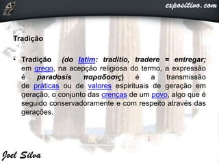 Tradição
• Tradição (do latim: traditio, tradere = entregar;
em grego, na acepção religiosa do termo, a expressão
é paradosis παραδοσις) é a transmissão
de práticas ou de valores espirituais de geração em
geração, o conjunto das crenças de um povo, algo que é
seguido conservadoramente e com respeito através das
gerações.
 