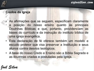 Credos da Igreja
• As afirmações que se seguem, especificam claramente
a posição do nosso ensino quanto às principais
Doutrinas Bíblicas e que, portanto, providenciam as
bases do currículo e da instrução do instituto bíblico de
uma igreja evangélica.
• Esta declaração de fé oferece também um modelo e
escudo protetor que visa preservar a Instituição e seus
alunos contra desvios teológicos.
• A base do nosso Credo e Ensino são a Bíblia Sagrada e
as doutrinas criadas e postuladas pela Igreja.
 
