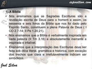 1)-A Bíblia
• Nós ensinamos que as Sagradas Escrituras são a
revelação escrita de Deus para o homem e assim, os
sessenta e seis livros da Bíblia que nos foi dado pelo
Espírito Santo, constituem a plena Palavra de Deus ( I
CO 2.7-14; II Pe 1.20,21).
• Nós ensinamos que a Bíblia é verbalmente inspirada em
cada palavra (II Tm 3.16) e absolutamente inerrante e
inspirada e infalível.
• Ensinamos que a interpretação das Escrituras deve ser
feita sob ótica literal, gramática e histórica, com exceção
dos trechos que clara e irrefutavelmente indicam ser
simbólicos.
 