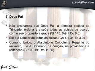 3) Deus Pai
• Nós ensinamos que Deus Pai, a primeira pessoa da
Trindade, ordena e dispõe todas as coisas de acordo
com o seu propósito e graça (Sl 145. 8-9: I Co 8.6).
• Ele é o Criador de todas as coisas (Gn 1.1-31; Ef 3.9).
• Como o Único, o Absoluto e Onipotente Regente do
universo, Ele é Soberano na criação, na providência e
redenção (Sl 103.19; Rm 11.36).
 