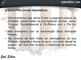 4) Deus Filho (União Hipostática).
• Nós ensinamos que Jesus Cristo, a segunda pessoa da
Trindade, possui todas as prerrogativas divinas, sendo
Co-igual, Consubstancial e Co-Eterno com o Pai (Jo
14.9).
• Nós ensinamos que na encarnação Deus tornou-se
homem.
• Ele colocou de lado todas as prerrogativas da sua
Deidade, tomando a forma de servo, mas sem deixar de
possuir, em Sua vida terrena, a totalidade da essência
Divina.
 