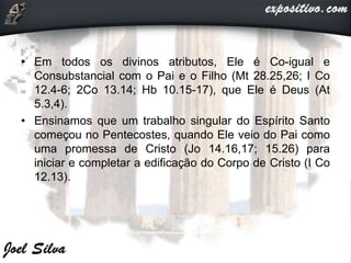 • Em todos os divinos atributos, Ele é Co-igual e
Consubstancial com o Pai e o Filho (Mt 28.25,26; I Co
12.4-6; 2Co 13.14; Hb 10.15-17), que Ele é Deus (At
5.3,4).
• Ensinamos que um trabalho singular do Espírito Santo
começou no Pentecostes, quando Ele veio do Pai como
uma promessa de Cristo (Jo 14.16,17; 15.26) para
iniciar e completar a edificação do Corpo de Cristo (I Co
12.13).
 