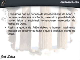 • Ensinamos que no pecado de desobediência de Adão, o
homem perdeu sua inocência, trazendo a penalidade da
morte física e espiritual, tornando-se merecedor da
justiça de Deus.
• Assim a queda de Adão deixou o homem totalmente
incapaz de escolher ou fazer o que é aceitável diante de
Deus.
 
