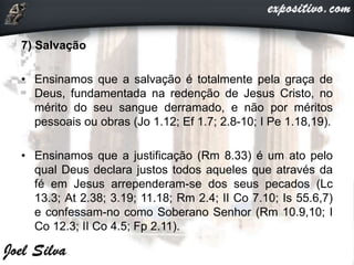 7) Salvação
• Ensinamos que a salvação é totalmente pela graça de
Deus, fundamentada na redenção de Jesus Cristo, no
mérito do seu sangue derramado, e não por méritos
pessoais ou obras (Jo 1.12; Ef 1.7; 2.8-10; I Pe 1.18,19).
• Ensinamos que a justificação (Rm 8.33) é um ato pelo
qual Deus declara justos todos aqueles que através da
fé em Jesus arrependeram-se dos seus pecados (Lc
13.3; At 2.38; 3.19; 11.18; Rm 2.4; II Co 7.10; Is 55.6,7)
e confessam-no como Soberano Senhor (Rm 10.9,10; I
Co 12.3; II Co 4.5; Fp 2.11).
 