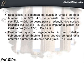• Esta justiça é separada de qualquer virtude ou obra
humana (Rm 3.20; 4.6), e consiste em aceitar o
sacrifício vicário de Jesus para a redenção dos nossos
pecados (Cl 2.14; I Pe. 2.24) e imputar a justiça de
Cristo a nós (I Co 1.30; II Co 5.21).
• Ensinamos que a regeneração é um trabalho
sobrenatural do Espírito Santo através do qual uma
natureza e uma vida divina é dada (Jo 3.3-7-Tt 3.5).
 
