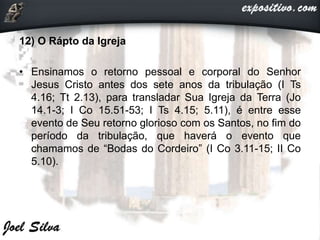 12) O Rápto da Igreja
• Ensinamos o retorno pessoal e corporal do Senhor
Jesus Cristo antes dos sete anos da tribulação (I Ts
4.16; Tt 2.13), para transladar Sua Igreja da Terra (Jo
14.1-3; I Co 15.51-53; I Ts 4.15; 5.11), é entre esse
evento de Seu retorno glorioso com os Santos, no fim do
período da tribulação, que haverá o evento que
chamamos de “Bodas do Cordeiro” (I Co 3.11-15; II Co
5.10).
 