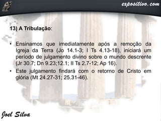 13) A Tribulação:
• Ensinamos que imediatamente após a remoção da
Igreja da Terra (Jo 14.1-3; I Ts 4.13-18), iniciará um
período de julgamento divino sobre o mundo descrente
(Jr 30.7; Dn 9.23;12.1; II Ts 2.7-12; Ap 16).
• Este julgamento findará com o retorno de Cristo em
glória (Mt 24.27-31; 25.31-46).
 