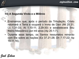 14) A Segunda Vinda e o Milênio
• Ensinamos que, após o período da Tribulação, Cristo
retornará à Terra e ocupará o trono de Davi (Mt 25.31;
Lc 1.31-33; At 1.10-11; 2.29-30) e estabelecerá Seu
Reino Messiânico por mil anos (Ap 20.1-7).
• Durante esse tempo, os Santos ressurretos reinarão
com Ele sobre as nações (Ez 37.21-28; Dn 7.17-22; Ap
19.11,16).
 