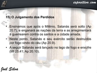 15) O Julgamento dos Perdidos
• Ensinamos que após o Milênio, Satanás será solto (Ap
20.7), e enganará as nações da terra e as arregimentará
à guerrearem contra os santos e a cidade amada.
• Neste ponto, Satanás e seu exército serão destruídos
por fogo vindo do céu (Ap 20.9).
• A seguir Satanás será lançado no lago de fogo e enxofre
(Mt 25.41; Ap 20.10).
 
