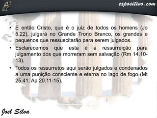 • E então Cristo, que é o juiz de todos os homens (Jo
5.22), julgará no Grande Trono Branco, os grandes e
pequenos que ressuscitarão para serem julgados.
• Esclarecemos que esta é a ressurreição para
julgamento dos que morreram sem salvação (Rm 14.10-
13).
• Todos os ressurretos aqui serão julgados e condenados
a uma punição consciente e eterna no lago de fogo (Mt
25.41; Ap 20.11-15).
 