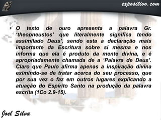 • O texto de ouro apresenta a palavra Gr.
‘theopneustos’ que literalmente significa tendo
assimilado Deus’, sendo esta a declaração mais
importante da Escritura sobre si mesma e nos
informa que ela é produto da mente divina, e é
apropriadamente chamada de a ‘Palavra de Deus’.
Claro que Paulo afirma apenas a inspiração divina
eximindo-se de tratar acerca do seu processo, que
por sua vez o faz em outros lugares explicando a
atuação do Espírito Santo na produção da palavra
escrita (1Co 2.9-15).
 