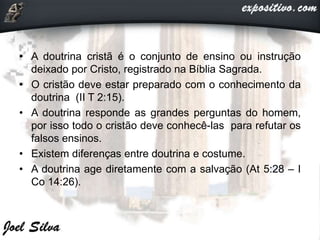 • A doutrina cristã é o conjunto de ensino ou instrução
deixado por Cristo, registrado na Bíblia Sagrada.
• O cristão deve estar preparado com o conhecimento da
doutrina (II T 2:15).
• A doutrina responde as grandes perguntas do homem,
por isso todo o cristão deve conhecê-las para refutar os
falsos ensinos.
• Existem diferenças entre doutrina e costume.
• A doutrina age diretamente com a salvação (At 5:28 – I
Co 14:26).
 