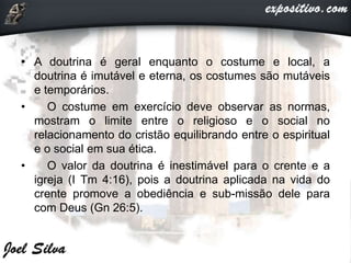 • A doutrina é geral enquanto o costume e local, a
doutrina é imutável e eterna, os costumes são mutáveis
e temporários.
• O costume em exercício deve observar as normas,
mostram o limite entre o religioso e o social no
relacionamento do cristão equilibrando entre o espiritual
e o social em sua ética.
• O valor da doutrina é inestimável para o crente e a
igreja (I Tm 4:16), pois a doutrina aplicada na vida do
crente promove a obediência e sub-missão dele para
com Deus (Gn 26:5).
 