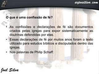 O que é uma confissão de fé?
• As confissões e declarações de fé são documentos
criados pelas igrejas para expor sistematicamente as
doutrinas defendidas por elas.
• Essas declarações de fé por muitos anos foram o texto
utilizado para estudos bíblicos e discipulados dentro das
igrejas.
• Nas palavras de Philip Schaff:
 