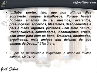 • “...Sabe, porém, isto: que nos últimos dias
sobrevirão tempos trabalhosos. Porque haverá
homens amantes de si mesmos, avarentos,
presunçosos, soberbos, blasfemos, desobedientes a
pais e mães, ingratos, profanos, Sem afeto natural,
irreconciliáveis, caluniadores, incontinentes, cruéis,
sem amor para com os bons, Traidores, obstinados,
orgulhosos, mais amigos dos deleites do que
amigos de Deus...” 2Tm 3.1-4.
• E, por se multiplicar a iniqüidade, o amor de muitos
esfriará. Mt 24.12
 