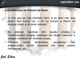 A prostituição da Palavra de Deus
• Ai dos que ao mal chamam bem, e ao bem mal; que
fazem das trevas luz, e da luz trevas; e fazem do
amargo doce, e do doce amargo!
• As práticas libertinas têm levado cristãos a
transformarem antigas verdades em atuais mentiras e
antigas mentiras em verdade atuais.
• Pecados sendo defendidos, pecadores não
arrependidos sendo tolerados em seus postos
ministeriais, etc...
 