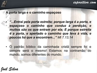 A porta larga e o caminho espaçoso
• “...Entrai pela porta estreita; porque larga é a porta, e
espaçoso o caminho que conduz à perdição, e
muitos são os que entram por ela; E porque estreita
é a porta, e apertado o caminho que leva à vida, e
poucos há que a encontrem...” Mt 7.13,14
• O padrão bíblico da caminhada cristã sempre foi e
sempre será o mesmo! Estamos na contramão do
mundo, somos diferentes do mundo.
 