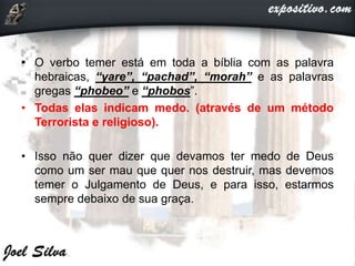 • O verbo temer está em toda a bíblia com as palavra
hebraicas, “yare”, “pachad”, “morah” e as palavras
gregas “phobeo” e “phobos”.
• Todas elas indicam medo. (através de um método
Terrorista e religioso).
• Isso não quer dizer que devamos ter medo de Deus
como um ser mau que quer nos destruir, mas devemos
temer o Julgamento de Deus, e para isso, estarmos
sempre debaixo de sua graça.
 