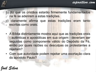 b) diz que os cristãos estarão firmemente fundamentados
na fé se aderirem a estas tradições.
c) claramente afirma que estas tradições eram tanto
escritas como orais.
• A Bíblia distintamente mostra aqui que as tradições orais
- autênticas e apostólicas em sua origem - deveriam ser
seguidas como componente válido do Depósito da Fé,
então por quais razões ou desculpas os protestantes a
rejeitam?
• Com que autoridade podem rejeitar uma exortação clara
do apóstolo Paulo?
 