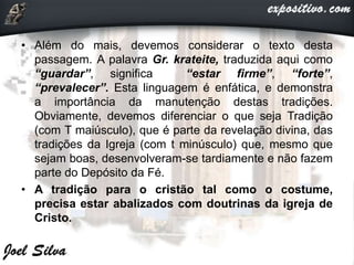 • Além do mais, devemos considerar o texto desta
passagem. A palavra Gr. krateite, traduzida aqui como
“guardar”, significa “estar firme”, “forte”,
“prevalecer”. Esta linguagem é enfática, e demonstra
a importância da manutenção destas tradições.
Obviamente, devemos diferenciar o que seja Tradição
(com T maiúsculo), que é parte da revelação divina, das
tradições da Igreja (com t minúsculo) que, mesmo que
sejam boas, desenvolveram-se tardiamente e não fazem
parte do Depósito da Fé.
• A tradição para o cristão tal como o costume,
precisa estar abalizados com doutrinas da igreja de
Cristo.
 