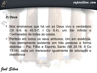 2) Deus
• Nós ensinamos que há um só Deus vivo e verdadeiro
(Dt 6.4; Is 45.5-7; I Co 8.4), um Ser Infinito e
Conhecedor de todas as coisas.
• Perfeito em todos os seus atributos; Um em essência,
mas eternamente existente em três pessoas e forma
distintas – Pai, Filho e Espírito Santo (Mt 28.19; II Co
13.14), cada um merecedor igualmente de adoração e
obediência
 