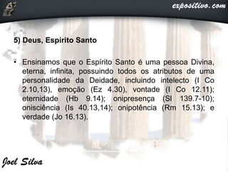 5) Deus, Espírito Santo
• Ensinamos que o Espírito Santo é uma pessoa Divina,
eterna, infinita, possuindo todos os atributos de uma
personalidade da Deidade, incluindo intelecto (I Co
2.10,13), emoção (Ez 4.30), vontade (I Co 12.11);
eternidade (Hb 9.14); onipresença (Sl 139.7-10);
onisciência (Is 40.13,14); onipotência (Rm 15.13); e
verdade (Jo 16.13).
 
