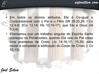 • Em todos os divinos atributos, Ele é Co-igual e
Consubstancial com o Pai e o Filho (Mt 28.25,26; I Co
12.4-6; 2Co 13.14; Hb 10.15-17), que Ele é Deus (At
5.3,4).
• Ensinamos que um trabalho singular do Espírito Santo
começou no Pentecostes, quando Ele veio do Pai como
uma promessa de Cristo (Jo 14.16,17; 15.26) para
iniciar e completar a edificação do Corpo de Cristo (I Co
12.13).
 