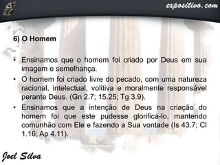 6) O Homem
• Ensinamos que o homem foi criado por Deus em sua
imagem e semelhança.
• O homem foi criado livre do pecado, com uma natureza
racional, intelectual, volitiva e moralmente responsável
perante Deus. (Gn 2.7; 15.25; Tg 3.9).
• Ensinamos que a intenção de Deus na criação do
homem foi que este pudesse glorificá-lo, mantendo
comunhão com Ele e fazendo a Sua vontade (Is 43.7; Cl
1.16; Ap 4.11).
 