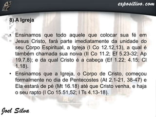 8) A Igreja
• Ensinamos que todo aquele que colocar sua fé em
Jesus Cristo, fará parte imediatamente da unidade do
seu Corpo Espiritual, a Igreja (I Co 12.12,13), a qual é
também chamada sua noiva (II Co 11.2; Ef 5.23-32; Ap
19.7,8); e da qual Cristo é a cabeça (Ef 1.22; 4.15; Cl
1.18).
• Ensinamos que a Igreja, o Corpo de Cristo, começou
formalmente no dia de Pentecostes (At 2.1-21, 38-47) e
Ela estará de pé (Mt 16.18) até que Cristo venha, e haja
o seu rapto (I Co 15.51,52; I Ts 4.13-18).
 