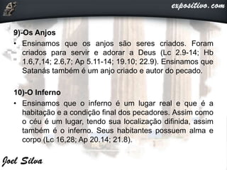 9)-Os Anjos
• Ensinamos que os anjos são seres criados. Foram
criados para servir e adorar a Deus (Lc 2.9-14; Hb
1.6,7,14; 2.6,7; Ap 5.11-14; 19.10; 22.9). Ensinamos que
Satanás também é um anjo criado e autor do pecado.
10)-O Inferno
• Ensinamos que o inferno é um lugar real e que é a
habitação e a condição final dos pecadores. Assim como
o céu é um lugar, tendo sua localização difinida, assim
também é o inferno. Seus habitantes possuem alma e
corpo (Lc 16,28; Ap 20.14; 21.8).
 