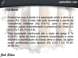 11)A Morte
• Ensinamos que a morte é a separação entre a alma e o
corpo (Fp 1.23), e nela não está envolvida a perda da
consciência imaterial (Ap 6.9-11), pois a alma do
redimido passa imediatamente à presença de Cristo (Lc
23.4; Fp 1.23; II Co 5.8).
• Esta separação continuará até o rapto da igreja (I Ts
4.13-17), onde se dará a primeira ressurreição e onde
ocorrerá a reunificação da nossa alma e corpo, os quais
serão glorificados para sempre (Fp 3.21; I Co 15.35-
44,50-54).
 