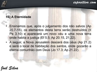 16) A Eternidade
• Ensinamos que, após o julgamento dos não salvos (Ap
20.7-15), os elementos desta terra serão destruídos (II
Pe 3.10) e aparecerá um novo céu e uma nova terra
onde habita a justiça (Ef 5.5; Ap 20.15, 21,22).
• A seguir, a Nova Jerusalém descerá dos céus (Ap 21.2)
e será o local de habitação dos santos, onde gozarão a
eterna comunhão com Deus (Jo 17.3; Ap 21.22).
 