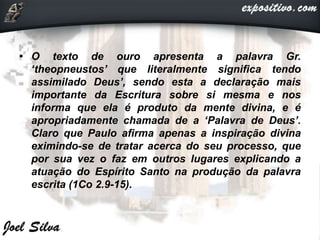 • O texto de ouro apresenta a palavra Gr.
‘theopneustos’ que literalmente significa tendo
assimilado Deus’, sendo esta a declaração mais
importante da Escritura sobre si mesma e nos
informa que ela é produto da mente divina, e é
apropriadamente chamada de a ‘Palavra de Deus’.
Claro que Paulo afirma apenas a inspiração divina
eximindo-se de tratar acerca do seu processo, que
por sua vez o faz em outros lugares explicando a
atuação do Espírito Santo na produção da palavra
escrita (1Co 2.9-15).
 