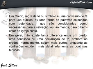 • Um Credo, regra de fé ou símbolo é uma confissão de fé
para uso público, ou uma forma de palavras colocadas
com autoridade… que são consideradas como
necessárias para a salvação, ou, ao menos, para o bem-
estar da igreja cristã.
• Em geral, não existe tanta diferença entre um credo,
uma confissão ou uma declaração de fé, embora os
credos, normalmente, sejam mais curtos, enquanto as
confissões expõem mais detalhadamente as doutrinas
bíblicas.
 