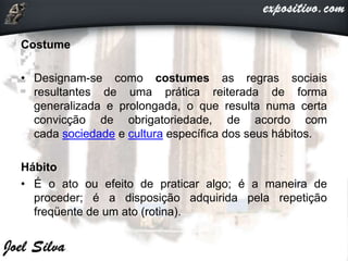 Costume
• Designam-se como costumes as regras sociais
resultantes de uma prática reiterada de forma
generalizada e prolongada, o que resulta numa certa
convicção de obrigatoriedade, de acordo com
cada sociedade e cultura específica dos seus hábitos.
Hábito
• É o ato ou efeito de praticar algo; é a maneira de
proceder; é a disposição adquirida pela repetição
freqüente de um ato (rotina).
 