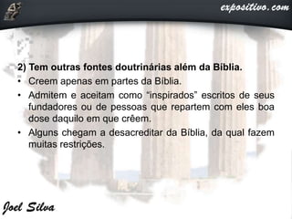 2) Tem outras fontes doutrinárias além da Bíblia.
• Creem apenas em partes da Bíblia.
• Admitem e aceitam como “inspirados” escritos de seus
fundadores ou de pessoas que repartem com eles boa
dose daquilo em que crêem.
• Alguns chegam a desacreditar da Bíblia, da qual fazem
muitas restrições.
 