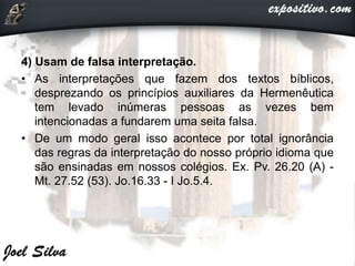 4) Usam de falsa interpretação.
• As interpretações que fazem dos textos bíblicos,
desprezando os princípios auxiliares da Hermenêutica
tem levado inúmeras pessoas as vezes bem
intencionadas a fundarem uma seita falsa.
• De um modo geral isso acontece por total ignorância
das regras da interpretação do nosso próprio idioma que
são ensinadas em nossos colégios. Ex. Pv. 26.20 (A) -
Mt. 27.52 (53). Jo.16.33 - I Jo.5.4.
 