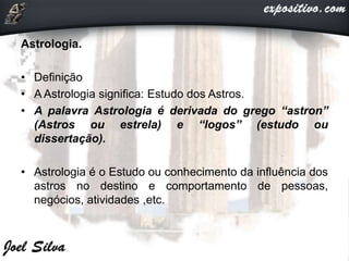 Astrologia.
• Definição
• A Astrologia significa: Estudo dos Astros.
• A palavra Astrologia é derivada do grego “astron”
(Astros ou estrela) e “logos” (estudo ou
dissertação).
• Astrologia é o Estudo ou conhecimento da influência dos
astros no destino e comportamento de pessoas,
negócios, atividades ,etc.
 
