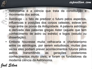 • Astronomia é a ciência que trata da constituição e
movimento dos astros.
• Astrólogo - o fato de predizer o futuro pelos aspectos,
influencias e posições dos corpos celestes, esteve em
voga entre os povos da Antigüidade. A palavra astrólogo
é derivada das palavras gregas Aster (aquele que tem
conhecimento de astro ou estrela) e logos (estudo ou
dissertação).
• Embora houvesse muita velhacaria e charlatanismo
entre os astrólogos, por serem estudiosos, muitas das
vezes eles podiam prever acontecimentos futuros pelos
astros, transmitindo as gerações posteriores
conhecimentos muito úteis, e foram os fundadores da
moderna ciência da Astronomia.
 