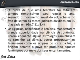 • A prova de que uma tentativa foi feita em
tempos remotíssimos para regular o ano,
segundo o movimento anual do sol, acha-se no
fato de serem os meses judaicos divididos em 30
dias cada um (Gn.7.11; 8.4).
• Os Egípcios, Babilônicos e Fenícios, manifestaram
grande superioridade na ciência Astronômica.
Porem enquanto alguns astrólogos caminhavam
no caminho da ciência, outros procuravam os
fenômenos como os eclipses do sol e da lua, e
fingiam perante o povo ter produzido aqueles
fenômenos por meio dos seus encantamentos.
 