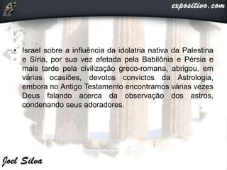 • Israel sobre a influência da idolatria nativa da Palestina
e Síria, por sua vez afetada pela Babilônia e Pérsia e
mais tarde pela civilização greco-romana, abrigou, em
várias ocasiões, devotos convictos da Astrologia,
embora no Antigo Testamento encontramos várias vezes
Deus falando acerca da observação dos astros,
condenando seus adoradores.
 