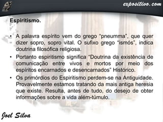 Espiritismo.
• A palavra espírito vem do grego “pneumma”, que quer
dizer sopro, sopro vital. O sufixo grego “ismós”, indica
doutrina filosófica religiosa.
• Portanto espiritismo significa “Doutrina da existência de
comunicação entre vivos e mortos por meio dos
espíritos encarnados e desencarnados” Histórico.
• Os primórdios do Espiritismo perdem-se na Antiguidade.
Provavelmente estamos tratando da mais antiga heresia
que existe. Resulta, antes de tudo, do desejo de obter
informações sobre a vida além-túmulo.
 