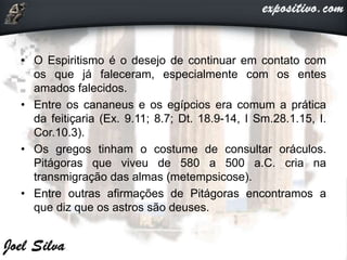 • O Espiritismo é o desejo de continuar em contato com
os que já faleceram, especialmente com os entes
amados falecidos.
• Entre os cananeus e os egípcios era comum a prática
da feitiçaria (Ex. 9.11; 8.7; Dt. 18.9-14, I Sm.28.1.15, I.
Cor.10.3).
• Os gregos tinham o costume de consultar oráculos.
Pitágoras que viveu de 580 a 500 a.C. cria na
transmigração das almas (metempsicose).
• Entre outras afirmações de Pitágoras encontramos a
que diz que os astros são deuses.
 