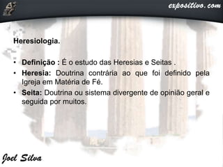 Heresiologia.
• Definição : É o estudo das Heresias e Seitas .
• Heresia: Doutrina contrária ao que foi definido pela
Igreja em Matéria de Fé.
• Seita: Doutrina ou sistema divergente de opinião geral e
seguida por muitos.
 