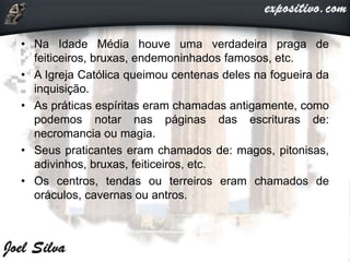• Na Idade Média houve uma verdadeira praga de
feiticeiros, bruxas, endemoninhados famosos, etc.
• A Igreja Católica queimou centenas deles na fogueira da
inquisição.
• As práticas espíritas eram chamadas antigamente, como
podemos notar nas páginas das escrituras de:
necromancia ou magia.
• Seus praticantes eram chamados de: magos, pitonisas,
adivinhos, bruxas, feiticeiros, etc.
• Os centros, tendas ou terreiros eram chamados de
oráculos, cavernas ou antros.
 