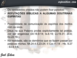 • Os verdadeiros cristãos não podem ficar parados!
• REFUTAÇÕES BÍBLICAS A ALGUMAS DOUTRINAS
ESPÍRITAS
• Possibilidade de comunicação de espíritos dos mortos
com os vivos.
• Deus na sua Palavra proíbe explicitamente tal prática,
por ser enganosa (Dt.18.9-14; Is.8.19; Lv.19.31; 20.6;
Ex.22.18.).
• Na realidade, são os demônios que se fazem passar por
pessoas mortas. Mt.24.4,5,23-24; II Cor.11.14 ; Hb. 9.27
; Ec.9.5-6.
 