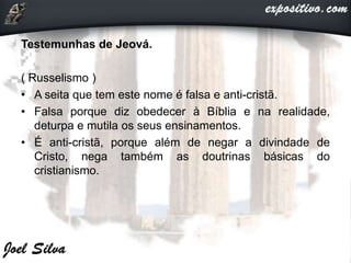 Testemunhas de Jeová.
( Russelismo )
• A seita que tem este nome é falsa e anti-cristã.
• Falsa porque diz obedecer à Bíblia e na realidade,
deturpa e mutila os seus ensinamentos.
• É anti-cristã, porque além de negar a divindade de
Cristo, nega também as doutrinas básicas do
cristianismo.
 