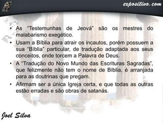• As “Testemunhas de Jeová” são os mestres do
malabarismo exegético.
• Usam a Bíblia para atrair os incautos, porém possuem a
sua “Bíblia” particular, de tradução adaptada aos seus
conceitos, onde torcem a Palavra de Deus.
• A “Tradução do Novo Mundo das Escrituras Sagradas”,
que felizmente não tem o nome de Bíblia, é arranjada
para as doutrinas que pregam.
• Afirmam ser a única Igreja certa, e que todas as outras
estão erradas e são obras de satanás.
 