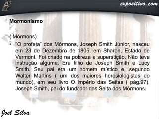 Mormonismo
( Mórmons)
• “O profeta” dos Mórmons, Joseph Smith Júnior, nasceu
em 23 de Dezembro de 1805, em Sharon, Estado de
Vermont. Foi criado na pobreza e superstição. Não teve
instrução alguma. Era filho de Joseph Smith e Lucy
Smith. Seu pai era um homem místico e, segundo
Walter Martins ( um dos maiores heresiologistas do
mundo), em seu livro O Império das Seitas ( pág.97),
Joseph Smith, pai do fundador das Seita dos Mórmons.
 